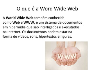 O que é a Word Wide Web
A World Wide Web também conhecida
como Web e WWW, é um sistema de documentos
em hipermídia que são interligados e executados
na Internet. Os documentos podem estar na
forma de vídeos, sons, hipertextos e figuras.
 