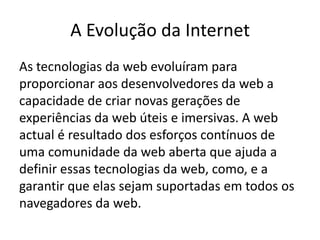 A Evolução da Internet
As tecnologias da web evoluíram para
proporcionar aos desenvolvedores da web a
capacidade de criar novas gerações de
experiências da web úteis e imersivas. A web
actual é resultado dos esforços contínuos de
uma comunidade da web aberta que ajuda a
definir essas tecnologias da web, como, e a
garantir que elas sejam suportadas em todos os
navegadores da web.
 