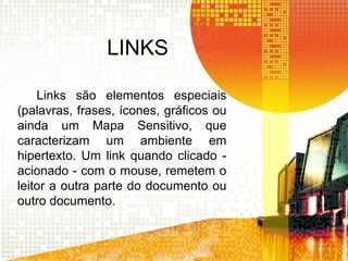 LINKS
Links são elementos especiais
(palavras, frases, ícones, gráficos ou
ainda um Mapa Sensitivo, que
caracterizam um ambiente em
hipertexto. Um link quando clicado -
acionado - com o mouse, remetem o
leitor a outra parte do documento ou
outro documento.
 