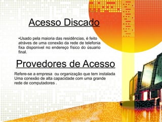 Acesso Discado
●Usado pela maioria das residências, é feito
atráves de uma conexão da rede de telefonia
fixa disponivel no endereço físico do úsuario
final.
Provedores de Acesso
Refere-se a empresa ou organização que tem instalada
Uma conexão de alta capacidade com uma grande
rede de computadores .
 