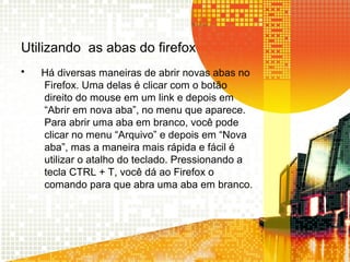 Utilizando as abas do firefox
• Há diversas maneiras de abrir novas abas no
Firefox. Uma delas é clicar com o botão
direito do mouse em um link e depois em
“Abrir em nova aba”, no menu que aparece.
Para abrir uma aba em branco, você pode
clicar no menu “Arquivo” e depois em “Nova
aba”, mas a maneira mais rápida e fácil é
utilizar o atalho do teclado. Pressionando a
tecla CTRL + T, você dá ao Firefox o
comando para que abra uma aba em branco.
 