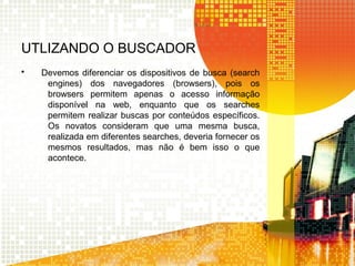 UTLIZANDO O BUSCADOR
• Devemos diferenciar os dispositivos de busca (search
engines) dos navegadores (browsers), pois os
browsers permitem apenas o acesso informação
disponível na web, enquanto que os searches
permitem realizar buscas por conteúdos específicos.
Os novatos consideram que uma mesma busca,
realizada em diferentes searches, deveria fornecer os
mesmos resultados, mas não é bem isso o que
acontece.
 