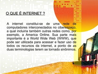 O QUE É INTERNET ?O QUE É INTERNET ?
A internet constitui-se de uma rede de
computadores interconectados no ciberespaço,
a qual incluiria também outras redes como, por
exemplo, a America Online. Sua parte mais
importante é a World Wide Web (WWW), que
pode ser utilizada para acessar e fazer uso de
todos os recursos da internet, a ponto de as
duas terminologias terem se tornado sinônimos.
 