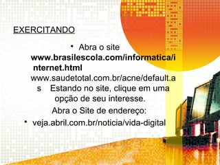 EXERCITANDO
• Abra o site
www.brasilescola.com/informatica/i
nternet.html
www.saudetotal.com.br/acne/default.a
s Estando no site, clique em uma
opção de seu interesse.
Abra o Site de endereço:
• veja.abril.com.br/noticia/vida-digital
 
