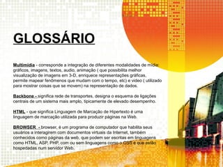 GLOSSÁRIO
Multimídia - corresponde a integração de diferentes modalidades de mídia:
gráficos, imagens, textos, audio, animação ( que possibilita melhor
visualização de imagens em 3-D, enriquece representações gráficas,
permite mapear fenômenos que mudam com o tempo, etc) e video ( utilizado
para mostrar coisas que se movem) na representação de dados.
Backbone - significa rede de transportes, designa o esquema de ligações
centrais de um sistema mais amplo, tipicamente de elevado desempenho.
HTML - que significa Linguagem de Marcação de Hipertexto é uma
linguagem de marcação utilizada para produzir páginas na Web.
BROWSER - browser, é um programa de computador que habilita seus
usuários a interagirem com documentos virtuais da Internet, também
conhecidos como páginas da web, que podem ser escritas em linguagens
como HTML, ASP, PHP, com ou sem linguagens como o CSS e que estão
hospedadas num servidor Web.
 
