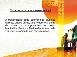 E como ocorre a transmissão ?E como ocorre a transmissão ?
A transmissão pode ocorrer sob diversas
formas, dados puros, voz, vídeo, e a união
de todos os componentes, ou seja,
Multimídia. Porém a Multimídia requer cada
vez mais velocidade nas transmissões.
 