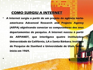 COMO SURGIU A INTERNETCOMO SURGIU A INTERNET
• A Internet surgiu a partir de um projeto da agência norte-
americana Advanced Research and Projects Agency
(ARPA) objetivando conectar os computadores dos seus
departamentos de pesquisa. A Internet nasceu à partir
da ARPANET, que interligava quatro instituições:
Universidade da Califórnia, LA e Santa Bárbara; Instituto
de Pesquisa de Stanford e Universidade de Utah, tendo
início em 1969.
•
 