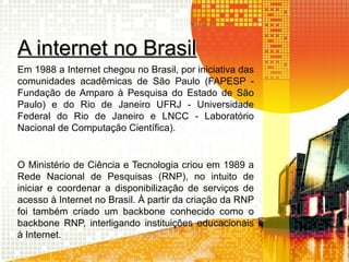 A internet no BrasilA internet no Brasil
Em 1988 a Internet chegou no Brasil, por iniciativa das
comunidades acadêmicas de São Paulo (FAPESP -
Fundação de Amparo à Pesquisa do Estado de São
Paulo) e do Rio de Janeiro UFRJ - Universidade
Federal do Rio de Janeiro e LNCC - Laboratório
Nacional de Computação Científica).
O Ministério de Ciência e Tecnologia criou em 1989 a
Rede Nacional de Pesquisas (RNP), no intuito de
iniciar e coordenar a disponibilização de serviços de
acesso à Internet no Brasil. À partir da criação da RNP
foi também criado um backbone conhecido como o
backbone RNP, interligando instituições educacionais
à Internet.
 