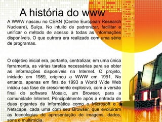 A história do www
A WWW nasceu no CERN (Centre European Research
Nucleare), Suíça. No intuito de padronizar, facilitar e
unificar o método de acesso à todas as informações
disponíveis. O que outrora era realizado com uma série
de programas.
O objetivo inicial era, portanto, centralizar, em uma única
ferramenta, as várias tarefas necessárias para se obter
as informações disponíveis na Internet. O projeto,
iniciado em 1989, originou a WWW em 1991. No
entanto, apenas em fins de 1993 a World Wide Web
iniciou sua fase de crescimento explosivo, com a versão
final do software Mosaic, um Browser, para a
comunidade Internet. Principalmente após a entrada de
duas gigantes da informática como o Microsoft e a
Netscape, cada uma com seu Browser, que evoluíram
as tecnologias de apresentação de imagens, dados,
sons e multimídia.
 