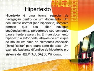 Hipertexto
Hipertexto é uma forma especial de
navegação dentro de um documento. Um
documento normal (não hipertexto) somente
permite que seu leitor navegue
seqüencialmente, percorrendo seu conteúdo
para a frente e para trás. Em um documento
hipertexto o leitor pode, através de um clique
do mouse em cima de elementos especiais
(links) "saltar" para outra parte do texto. Um
exemplo bastante difundido de hipertexto é o
sistema de HELP (AJUDA) do Windows.
 