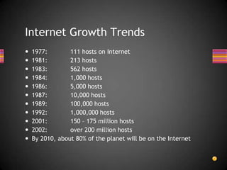  1977: 111 hosts on Internet
 1981: 213 hosts
 1983: 562 hosts
 1984: 1,000 hosts
 1986: 5,000 hosts
 1987: 10,000 hosts
 1989: 100,000 hosts
 1992: 1,000,000 hosts
 2001: 150 – 175 million hosts
 2002: over 200 million hosts
 By 2010, about 80% of the planet will be on the Internet
Internet Growth Trends
 