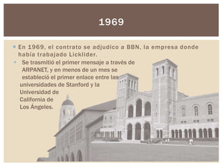  En 1969, el contrato se adjudico a BBN, la empresa donde
había trabajado Licklider.
1969
 Se trasmitió el primer mensaj...