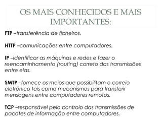 OS MAIS CONHECIDOS E MAIS
IMPORTANTES:
FTP –transferência de ficheiros.
HTTP –comunicações entre computadores.
IP –identificar as máquinas e redes e fazer o
reencaminhamento (routing) correto das transmissões
entre elas.
SMTP –fornece os meios que possibilitam o correio
eletrónico tais como mecanismos para transferir
mensagens entre computadores remotos.
TCP –responsável pelo controlo das transmissões de
pacotes de informação entre computadores.
 