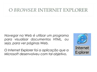 O BROWSER INTERNET EXPLORER
Navegar na Web é utilizar um programa
para visualizar documentos HTML, ou
seja, para ver páginas Web.
O Internet Explorer foi a aplicação que a
Microsoft desenvolveu com tal objetivo.
 
