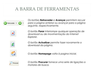 A BARRA DE FERRAMENTAS
Os botões Retroceder e Avançar permitem recuar
para a página anterior ou avançar para a página
seguinte, respectivamente.
O botão Parar interrompe qualquer operação de
download ou de movimentação do Internet
Explorer.
O botão Actualizar permite fazer novamente o
download da página.
O botão Homepage volta à pagina inicial.
O botão Procurar fornece uma serie de ligações a
motores de busca.
 