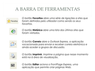 A BARRA DE FERRAMENTAS
O botão Favoritos abre uma série de ligações a sites que
foram definidos pelo utilizador como sendo os seus
favoritos.
O botão Histórico abre uma lista dos últimos sites que
foram visitados.
O botão Correio abre o Outlook Express, a aplicação
vocacionada para enviar e receber correio eletrónico e
ainda aceder a grupos de discussão.
O botão Imprimir, imprime a página que nesse momento
está na à área de visualização.
O botão Editar aciona o FrontPage Express, uma
aplicação que permite criar páginas Web.
 