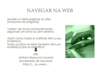 NAVEGAR NA WEB
aceder a várias páginas ou sites
(conjuntos de páginas);
“saltar” de local constantemente,
seguindo um rumo ou sem destino.
Assim como todos os edifícios têm o seu
endereço.
Todos os sítios na Web também têm um
endereço que os identifica.
URL
Uniform Resource Locator
(localizador de recursos)
http://... ou www…
 