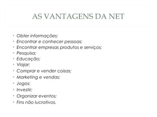 AS VANTAGENS DA NET
• Obter informações;
• Encontrar e conhecer pessoas;
• Encontrar empresas produtos e serviços;
• Pesquisa;
• Educação;
• Viajar;
• Comprar e vender coisas;
• Marketing e vendas;
• Jogos;
• Investir;
• Organizar eventos;
• Fins não lucrativos.
 