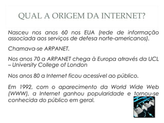 QUAL A ORIGEM DA INTERNET?
Nasceu nos anos 60 nos EUA (rede de informação
associada aos serviços de defesa norte-americanos).
Chamava-se ARPANET.
Nos anos 70 a ARPANET chega à Europa através da UCL
– University College of London
Nos anos 80 a Internet ficou acessível ao público.
Em 1992, com o aparecimento da World Wide Web
(WWW), a Internet ganhou popularidade e tornou-se
conhecida do público em geral.
 
