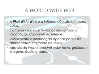A WORLD WIDE WEB
• A Worl Wide Web e a Internet não são a mesma
coisa.
• É através dela que temos acesso a toda a
informação disponível na Internet.
• Inicialmente a informação apenas podia ser
apresentada em modo de texto.
• Através da Web é possível exibir texto, gráficos e
imagens, áudio e vídeo.
 