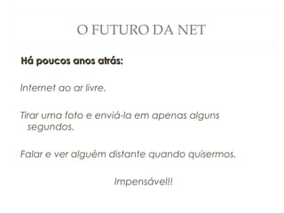 O FUTURO DA NET
Há poucos anos atrás:Há poucos anos atrás:
Internet ao ar livre.
Tirar uma foto e enviá-la em apenas alguns
segundos.
Falar e ver alguém distante quando quisermos.
Impensável!!
 