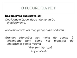 O FUTURO DA NET
Nos próximos anos prevê-se:Nos próximos anos prevê-se:
Qualidade e Quantidade - aumentarão
drasticamente.
Aparelhos cada vez mais pequenos e portáteis.
Grandes alterações nos meios de acesso à
informação bem como nos processos de
interagirmos com a mesma
Viver sem Net será
Impensável!!
 