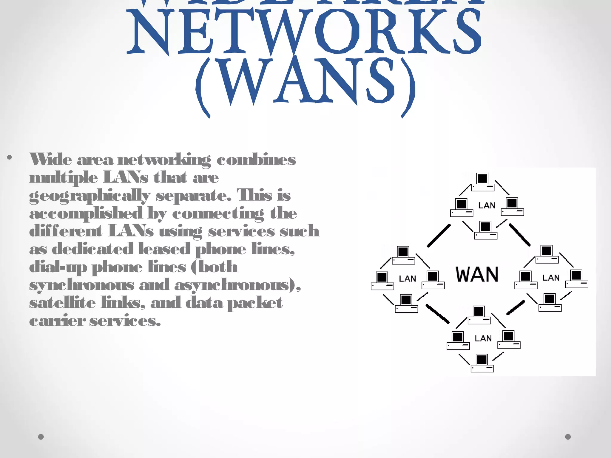 WIDE AREA
NETWORKS
(WANS)
• Wide area networking combines
multiple LANs that are
geographically separate. This is
accomplished by connecting the
different LANs using services such
as dedicated leased phone lines,
dial-up phone lines (both
synchronous and asynchronous),
satellite links, and data packet
carrierservices.
 