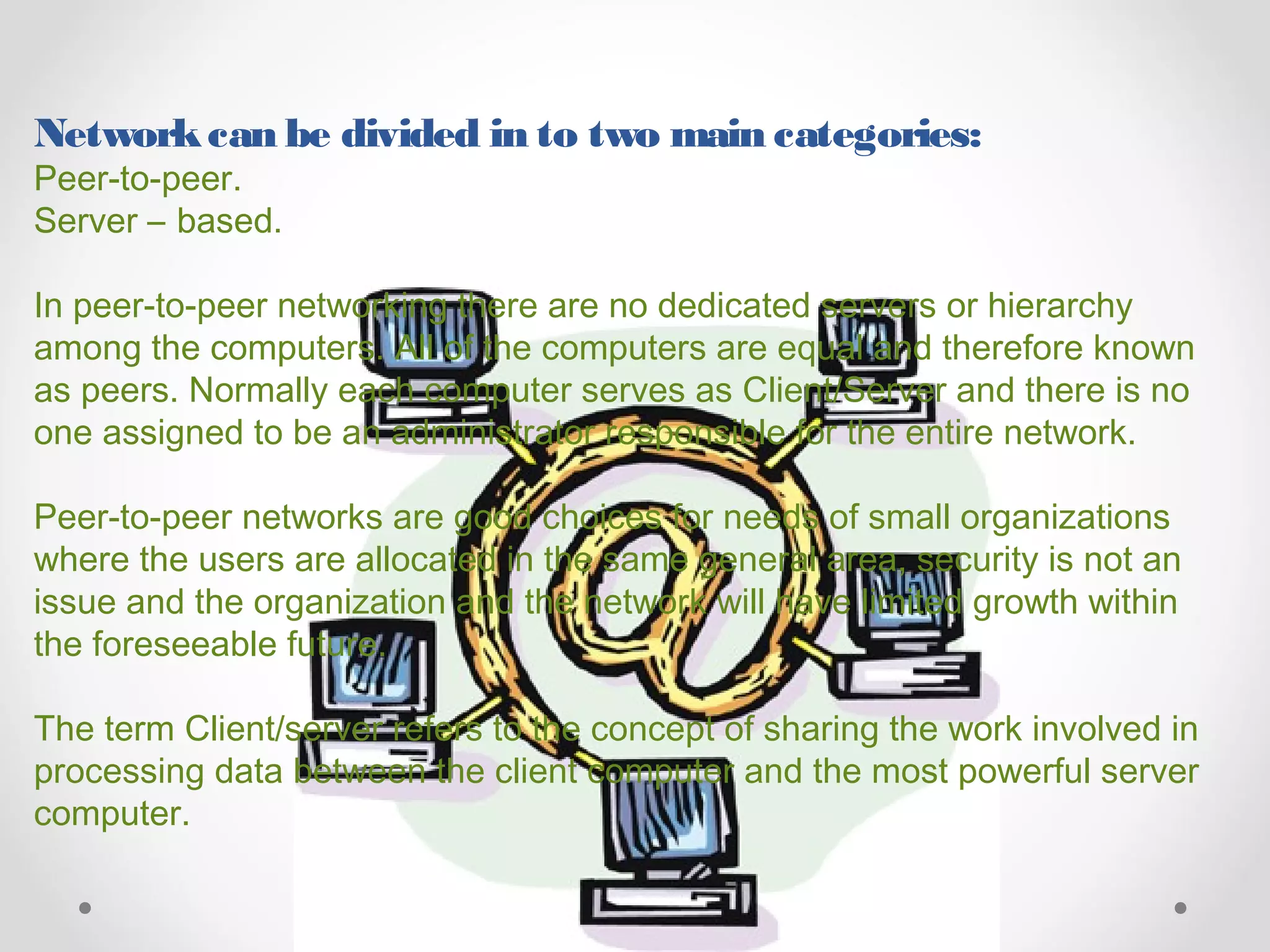 Networkcan be divided in to two main categories:
Peer-to-peer.
Server – based.
In peer-to-peer networking there are no dedicated servers or hierarchy
among the computers. All of the computers are equal and therefore known
as peers. Normally each computer serves as Client/Server and there is no
one assigned to be an administrator responsible for the entire network.
Peer-to-peer networks are good choices for needs of small organizations
where the users are allocated in the same general area, security is not an
issue and the organization and the network will have limited growth within
the foreseeable future.
The term Client/server refers to the concept of sharing the work involved in
processing data between the client computer and the most powerful server
computer.
 