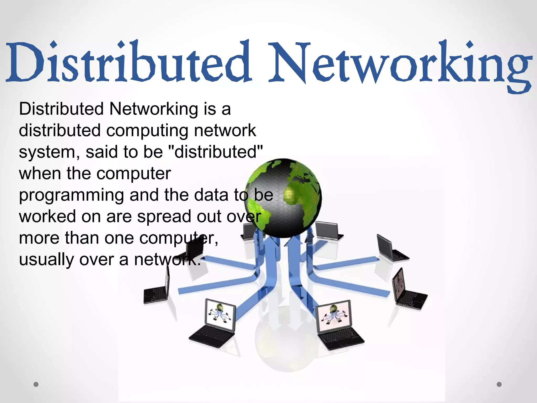 Distributed Networking
Distributed Networking is a
distributed computing network
system, said to be "distributed"
when the computer
programming and the data to be
worked on are spread out over
more than one computer,
usually over a network.
 