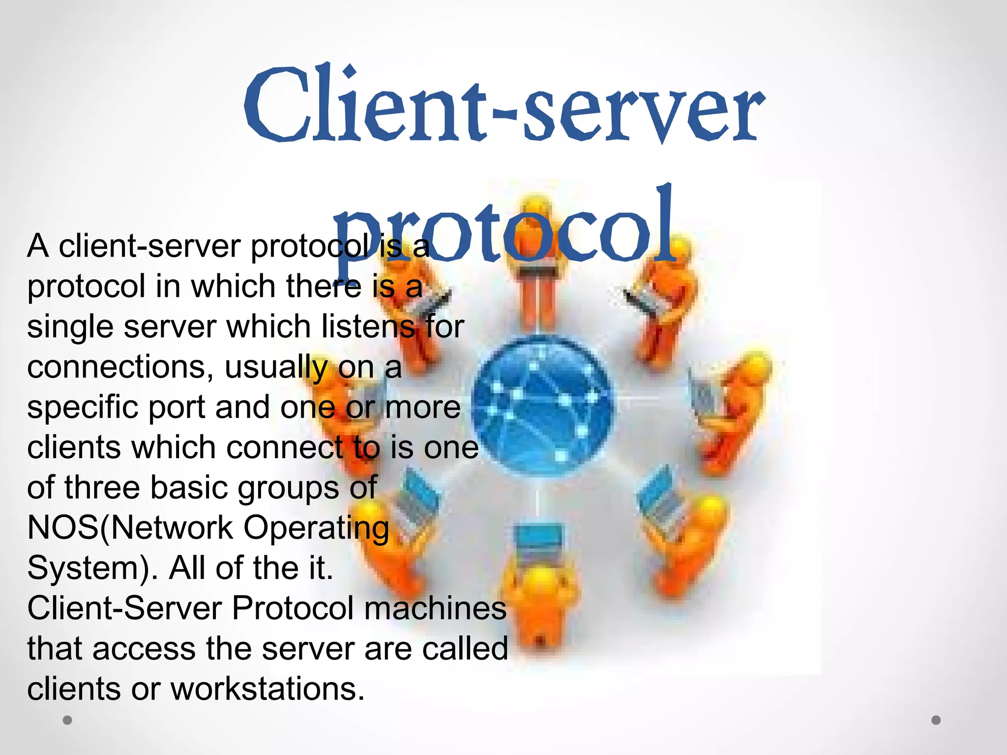 Client-server
protocolA client-server protocol is a
protocol in which there is a
single server which listens for
connections, usually on a
specific port and one or more
clients which connect to is one
of three basic groups of
NOS(Network Operating
System). All of the it.
Client-Server Protocol machines
that access the server are called
clients or workstations.
 
