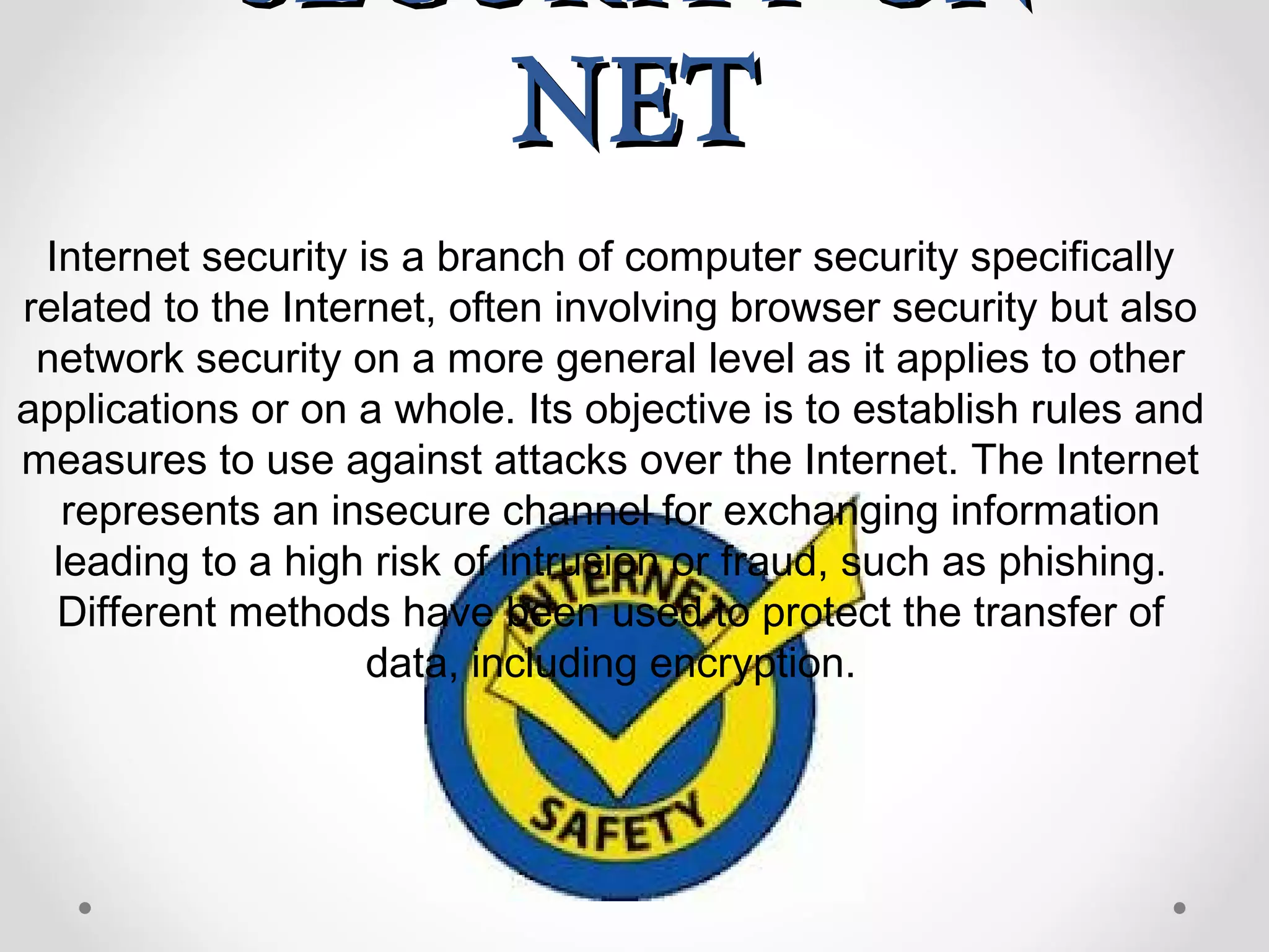 SECURITY ONSECURITY ON
NETNET
Internet security is a branch of computer security specifically
related to the Internet, often involving browser security but also
network security on a more general level as it applies to other
applications or on a whole. Its objective is to establish rules and
measures to use against attacks over the Internet. The Internet
represents an insecure channel for exchanging information
leading to a high risk of intrusion or fraud, such as phishing.
Different methods have been used to protect the transfer of
data, including encryption.
 