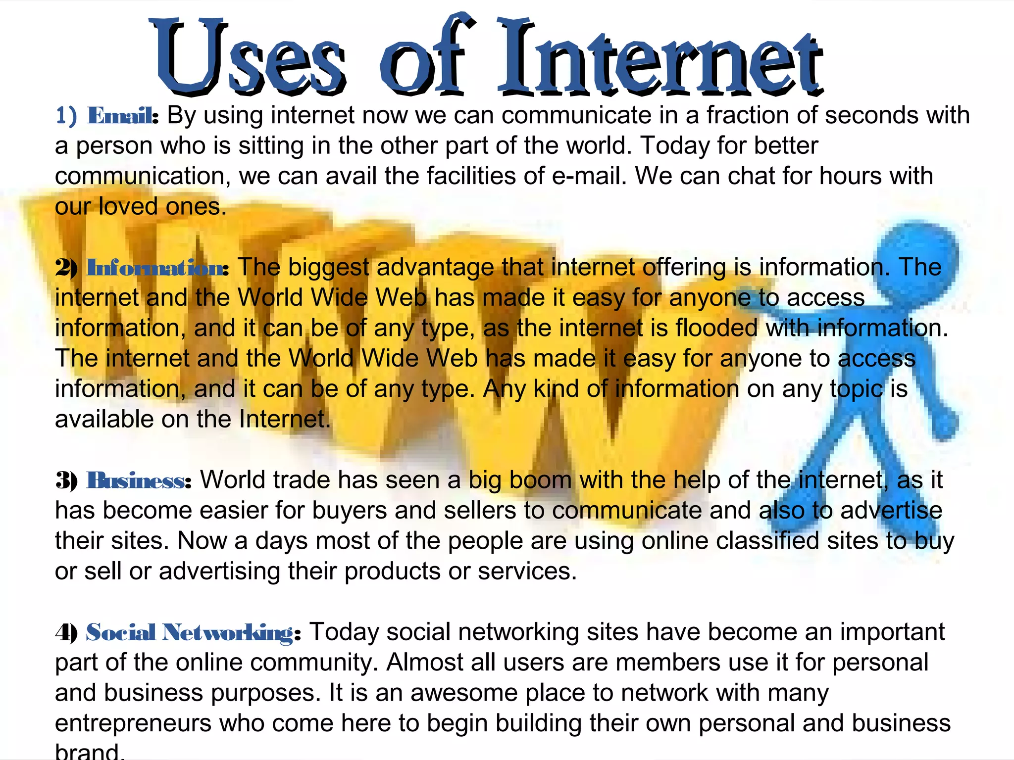 Uses of InternetUses of Internet1) Email: By using internet now we can communicate in a fraction of seconds with
a person who is sitting in the other part of the world. Today for better
communication, we can avail the facilities of e-mail. We can chat for hours with
our loved ones.
2) Information: The biggest advantage that internet offering is information. The
internet and the World Wide Web has made it easy for anyone to access
information, and it can be of any type, as the internet is flooded with information.
The internet and the World Wide Web has made it easy for anyone to access
information, and it can be of any type. Any kind of information on any topic is
available on the Internet.
3) Business: World trade has seen a big boom with the help of the internet, as it
has become easier for buyers and sellers to communicate and also to advertise
their sites. Now a days most of the people are using online classified sites to buy
or sell or advertising their products or services.
4) Social Networking: Today social networking sites have become an important
part of the online community. Almost all users are members use it for personal
and business purposes. It is an awesome place to network with many
entrepreneurs who come here to begin building their own personal and business
 