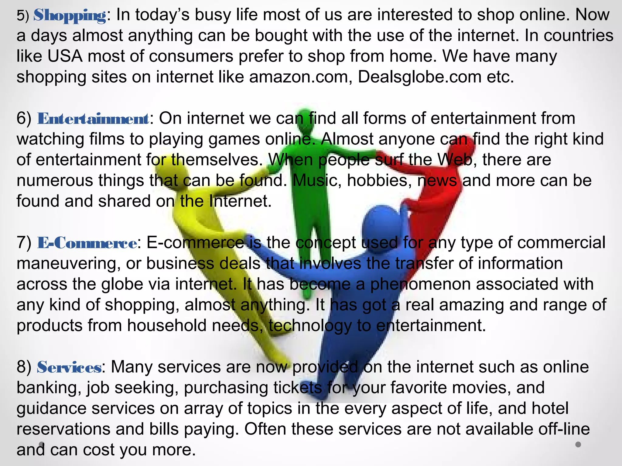 5) Shopping: In today’s busy life most of us are interested to shop online. Now
a days almost anything can be bought with the use of the internet. In countries
like USA most of consumers prefer to shop from home. We have many
shopping sites on internet like amazon.com, Dealsglobe.com etc.
6) Entertainment: On internet we can find all forms of entertainment from
watching films to playing games online. Almost anyone can find the right kind
of entertainment for themselves. When people surf the Web, there are
numerous things that can be found. Music, hobbies, news and more can be
found and shared on the Internet.
7) E-Commerce: E-commerce is the concept used for any type of commercial
maneuvering, or business deals that involves the transfer of information
across the globe via internet. It has become a phenomenon associated with
any kind of shopping, almost anything. It has got a real amazing and range of
products from household needs, technology to entertainment.
8) Services: Many services are now provided on the internet such as online
banking, job seeking, purchasing tickets for your favorite movies, and
guidance services on array of topics in the every aspect of life, and hotel
reservations and bills paying. Often these services are not available off-line
and can cost you more.
 