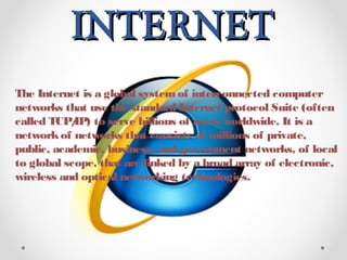 INTERNETINTERNET
The Internet is a global systemof interconnected computer
networks that use the standard Internet protocol Suite (often
called TCP/IP) to serve billions of users worldwide. It is a
networkof networks that consists of millions of private,
public, academic, business, and government networks, of local
to global scope, that are linked by a broad array of electronic,
wireless and optical networking technologies.
 