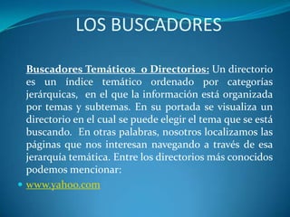 LOS BUSCADORES
Buscadores Temáticos o Directorios: Un directorio
es un índice temático ordenado por categorías
jerárquicas, en el que la información está organizada
por temas y subtemas. En su portada se visualiza un
directorio en el cual se puede elegir el tema que se está
buscando. En otras palabras, nosotros localizamos las
páginas que nos interesan navegando a través de esa
jerarquía temática. Entre los directorios más conocidos
podemos mencionar:
 www.yahoo.com
 