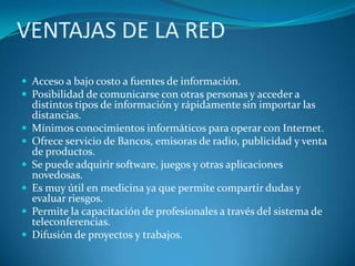 VENTAJAS DE LA RED
 Acceso a bajo costo a fuentes de información.
 Posibilidad de comunicarse con otras personas y acceder a
distintos tipos de información y rápidamente sin importar las
distancias.
 Mínimos conocimientos informáticos para operar con Internet.
 Ofrece servicio de Bancos, emisoras de radio, publicidad y venta
de productos.
 Se puede adquirir software, juegos y otras aplicaciones
novedosas.
 Es muy útil en medicina ya que permite compartir dudas y
evaluar riesgos.
 Permite la capacitación de profesionales a través del sistema de
teleconferencias.
 Difusión de proyectos y trabajos.
 