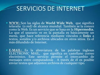 SERVICIOS DE INTERNET
 WWW: Son las siglas de World Wide Web, que significa
telaraña (o red) de alcance mundial. También se la conoce
como la Web. Es un servicio que se basa en la Hipermedia.
Lo que el usurario ve en la pantalla es básicamente un
menú, que hace referencia mediante vínculos o links a
textos, sonidos y/o archivos ubicados en otros sitios. Es el
más difundido de Internet.
 E-MAIL: Es la abreviatura de las palabras inglesas
ELECTRONIC MAIL, que significa en castellano correo
electrónico. Este servicio permite el intercambio de
mensajes entre computadoras . A través de él es posible
enviar textos que adjunten archivos de cualquier tipo.
 