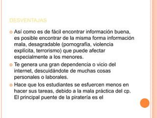 DESVENTAJAS
 Así como es de fácil encontrar información buena,
es posible encontrar de la misma forma información
mala, desagradable (pornografía, violencia
explícita, terrorismo) que puede afectar
especialmente a los menores.
 Te genera una gran dependencia o vicio del
internet, descuidándote de muchas cosas
personales o laborales.
 Hace que los estudiantes se esfuercen menos en
hacer sus tareas, debido a la mala práctica del cp.
El principal puente de la piratería es el
 