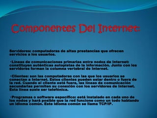 Servidores: computadoras de altas prestancias que ofrecen
servicios a los usuarios.
· Líneas de comunicaciones primarias entre nodos de Internet:
constituyen auténticas autopistas de la información. Junto con los
servidores forman la columna vertebral de Internet.
· Clientes: son las computadoras con las que los usuarios se
conectan a Internet. Estos clientes pueden estar dentro o fuera de
la red. Cuando el cliente está fuera, las líneas de comunicación
secundarias permiten su conexión con los servidores de Internet.
Esta línea suele ser telefónica.
· Programas o software específico: está instalado en cada uno de
los nodos y hará posible que la red funcione como un todo hablando
un idioma común. Este idioma común se llama TCP/IP.
 