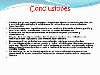 Conclusiones
 Internet es un enorme recurso tecnológico que viene a complimentar más que
a sustituir a los métodos tradicionales de comunicación, conocimiento e
investigación.
 Está teniendo ya un papel importante en la educación médica, investigación y
práctica clínica, como fuente continua de nueva información.
 Es también una importante fuente de información para pacientes y
consumidores.
 Ha pasado a ser el principal medio de comunicación entre profesionales
médicos y abre la puerta a una extensa colaboración.
 Las perspectivas en todas las especialidades médicas son excitantes.
 El crecimiento de Internet es grande y rápido, añadiéndose diariamente nuevos
recursos. El perfeccionamiento de los software de sonido, imágenes de video y
teleconferencia, unido al bajo coste y facilidad de uso se están implantando en
nuestro medio.
 Sin embargo, no es un sistema perfecto ya que la información y servicios
disponibles no estan regulados pudiendose generar problemas de tipo ético-
legales.

 