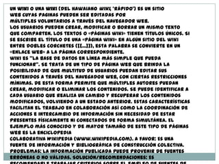 Un wiki o una wiki (del Hawaiano wiki, 'rápido') es un sitio
web cuyas paginas pueden ser editadas por
múltiples voluntarios a través del navegador web.
Los usuarios pueden crear, modificar o borrar un mismo texto
que comparten. Los textos o «páginas wiki» tienen títulos únicos. Si
se escribe el título de una «página wiki» en algún sitio del wiki
entre dobles corchetes ([[...]]), esta palabra se convierte en un
«enlace web» a la página correspondiente.
wiki es “la base de datos en línea más simple que pueda
funcionar". Se trata de un tipo de página web que brinda la
posibilidad de que multitud de usuarios puedan editar sus
contenidos a través del navegador web, con ciertas restricciones
mínimas. De esta forma permite que múltiples autores puedan
crear, modificar o eliminar los contenidos. Se puede identificar a
cada usuario que realiza un cambio y recuperar los contenidos
modificados, volviendo a un estado anterior. Estas características
facilitan el trabajo en colaboración así como la coordinación de
acciones e intercambio de información sin necesidad de estar
presentes físicamente ni conectados de forma simultánea. El
ejemplo más conocido y de mayor tamaño de este tipo de páginas
web es la enciclopedia
colaborativa Wikipedia (www.wikipedia.com). A favor: Es una
fuente de información y bibliográfica de construcción colectiva.
Problemas: La información publicada puede provenir de fuentes
erróneas o no válidas. Solución/recomendaciones: Es
 