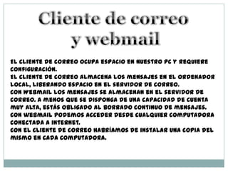 El cliente de correo ocupa espacio en nuestro PC y requiere
configuración.
El cliente de correo almacena los mensajes en el ordenador
local, liberando espacio en el servidor de correo.
Con Webmail los mensajes se almacenan en el servidor de
correo. A menos que se disponga de una capacidad de cuenta
muy alta, estás obligado al borrado continuo de mensajes.
Con webmail podemos acceder desde cualquier computadora
conectada a internet.
Con el cliente de correo habríamos de instalar una copia del
mismo en cada computadora.
 