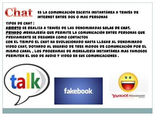 Es la comunicación escrita instantánea a través de
internet entre dos o mas personas
Tipos de Chat :
Abierto se realiza a través de las denominadas salas de chat.
Privado Mensajería que permite la comunicación entre personas que
previamente se designen como contactos
Con el tiempo el chat ha evolucionado hasta llegar al denominado
video chat, dotando al usuario de tres modos de comunicación por el
mismo canal , los programas de mensajería instantánea mas famosos
permiten el uso de audio y video en sus comunicaciones .
 