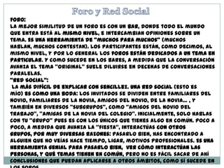 Foro:
La mejor similitud de un foro es con un bar, donde todo el mundo
que entra está al mismo nivel, e intercambian opiniones sobre un
tema. Es una herramienta de “muchos para muchos” (muchos
hablan, muchos contestan). Los participantes están, como decimos, al
mismo nivel, y por lo general los foros están dedicados a un tema en
particular. Y como sucede en los bares, a medida que la conversación
avanza el tema “original” suele diluirse en decenas de conversaciones
paralelas.
“Red Social”:
La más difícil de explicar con sencillez. Una red social (esto es
mío) es como una boda: los invitados se dividen entre familiares del
novio, familiares de la novia, amigos del novio, de la novia… , y
también en diversos “subgrupos”, como “amigos del novio del
trabajo”, “amigas de la novia del colegio”. Inicialmente, solo hablas
con tu “grupo” pues es con los únicos que tienes algo en común. Poco a
poco, a medida que avanza la “fiesta”, interactúas con otros
grupos, por muy diversas razones: pasarlo bien, has encontrado a
alguien que no veías hace tiempo, ligar, motivos profesionales. Es una
herramienta genial para pasarlo bien, ver cómo interactúan las
personas, y qué temas tienen en común, pero no es fácil sacar de ahí
conclusiones que puedan aplicarse a otros ámbitos, como sí sucede en
 