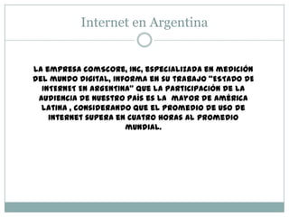 Internet en Argentina
La empresa comScore, Inc, especializada en medición
del mundo digital, informa en su trabajo “ESTADO DE
INTERNET EN ARGENTINA” que la participación de la
audiencia de nuestro país es la mayor de América
Latina , considerando que el promedio de uso de
internet supera en cuatro horas al promedio
mundial.
 