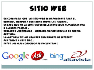 Sitio WEB
Se considera que un sitio web es importante para el
usuario , tienden a registrar todas las paginas .
En caso que no la consideren relevante solo almacenan una
o algunas paginas .
Buscador Jerárquico , ofrecen mayor servicio en forma
gratuita .
La mayoría de los grandes buscadores de internet
pertenece a este tipo .
Entre los mas conocidos se encuentran :
 