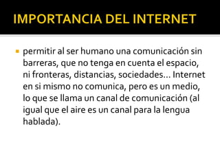  permitir al ser humano una comunicación sin
barreras, que no tenga en cuenta el espacio,
ni fronteras, distancias, sociedades… Internet
en si mismo no comunica, pero es un medio,
lo que se llama un canal de comunicación (al
igual que el aire es un canal para la lengua
hablada).
 