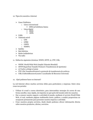 10. Tipos de conexión a Internet
 Línea Telefónica.
o Línea convencional
 RTB red telefónica básica
o Línea digital
 RDSI
 ADSL
 Cable
 Telefonía móvil
o GPS
o GPRS
o UMTS
o HDSPA
 Satélite
 Red eléctrica
 Redes inalámbricas
 Vía radio
11. Defina los siguientes términos: WWW, HTTP, @, FTP, URL.
WWW: World Wide Web (Amplia Telaraña Mundial)
HTTP:HyperText Transfer Protocol ( Transferencia de Ipertexto)
@:Vuelve a dirigir al mioty
FTP: File TransfererProtocol o protocolo de transferencia de archivos
URL:UniformResourceLocator ( Localizador de Recursos Universal)
12. ¿Qué podemos hacer en Internet?
La red Internet ofrece muchos servicios útiles para particulares y empresas. Entre otras
cosas nos permite:
o Utilizar el e-mail o correo electrónico, para intercambiar mensajes de correo de una
forma sencilla y muy rápida, sin importar en qué parte del mundo estén los usuarios.
o Dar a conocer nuestro negocio o actividad al mundo, mediante el servicio World Wide
Web, el cual, mediante páginas multimedia (texto, gráficos y sonido) proporciona un
escaparate permanente para presentar nuestra empresa o actividad.
o Crear nuestros propios servicios, desde donde podemos ofrecer información directa
sobre nuestros productos, ofertas y servicios.
 
