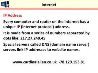 IP Address
Every computer and router on the Internet has a
unique IP (internet protocol) address.
It is made from a series of numbers separated by
dots like: 217.27.240.45
Special servers called DNS (domain name server)
servers link IP addresses to website names.
www.cardinalallen.co.uk -78.129.153.81
Internet
 