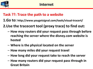 Task ??: Trace the path to a website
1.Go to: http://www.yougetsignal.com/tools/visual-tracert/
2.Use the tracecert tool (proxy trace) to find out:
– How may routers did your request pass through before
reaching the server where the disney.com website is
hosted
– Where is the physical located on the server
– How many miles did your request travel
– How long did your request take to reach the server
– How many routers did your request pass through in
Great Britain
Internet
 